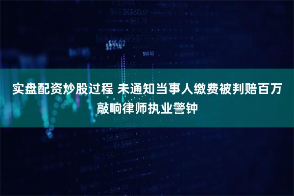 实盘配资炒股过程 未通知当事人缴费被判赔百万敲响律师执业警钟