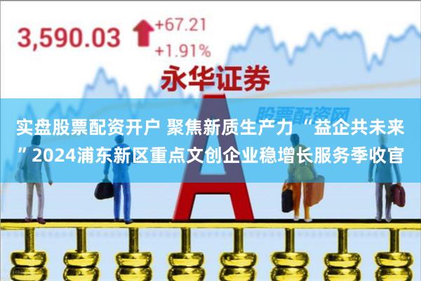 实盘股票配资开户 聚焦新质生产力 “益企共未来”2024浦东新区重点文创企业稳增长服务季收官