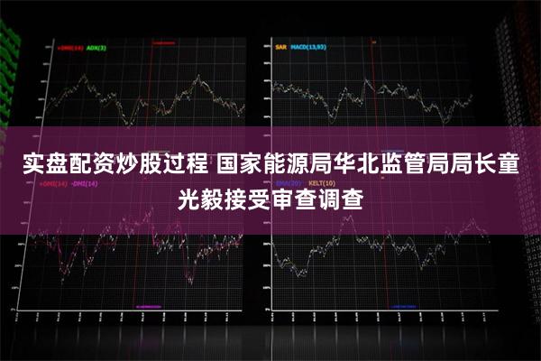 实盘配资炒股过程 国家能源局华北监管局局长童光毅接受审查调查