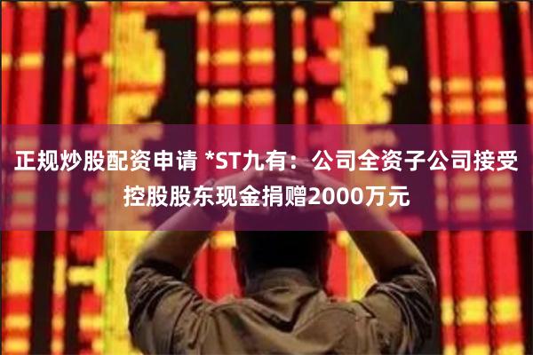 正规炒股配资申请 *ST九有：公司全资子公司接受控股股东现金