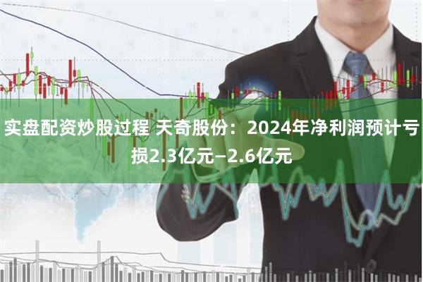 实盘配资炒股过程 天奇股份：2024年净利润预计亏损2.3亿元—2.6亿元