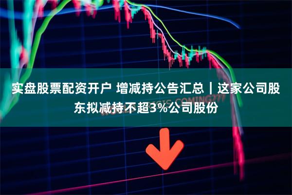 实盘股票配资开户 增减持公告汇总｜这家公司股东拟减持不超3%公司股份