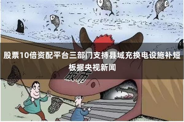 股票10倍资配平台　　三部门支持县域充换电设施补短板　　据央视新闻