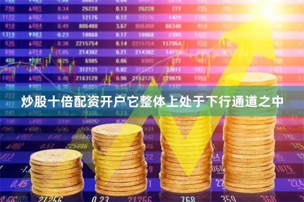 炒股十倍配资开户它整体上处于下行通道之中
