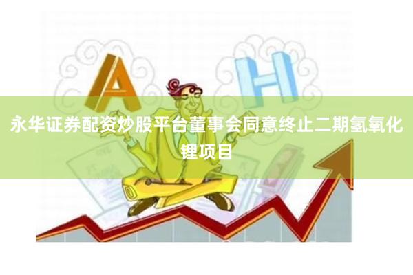 永华证券配资炒股平台董事会同意终止二期氢氧化锂项目