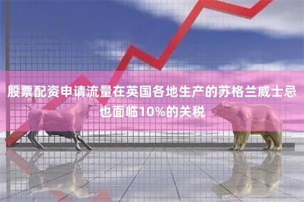 股票配资申请流量在英国各地生产的苏格兰威士忌也面临10%的关