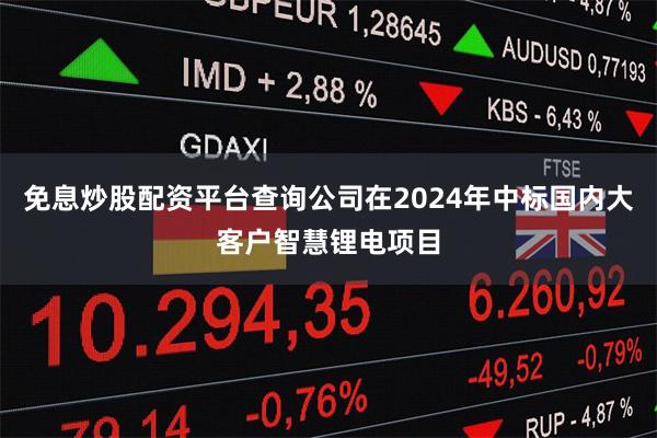 免息炒股配资平台查询公司在2024年中标国内大客户智慧锂电项目