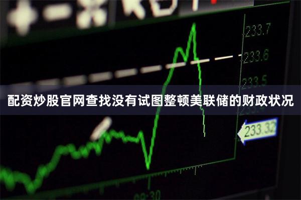 配资炒股官网查找没有试图整顿美联储的财政状况