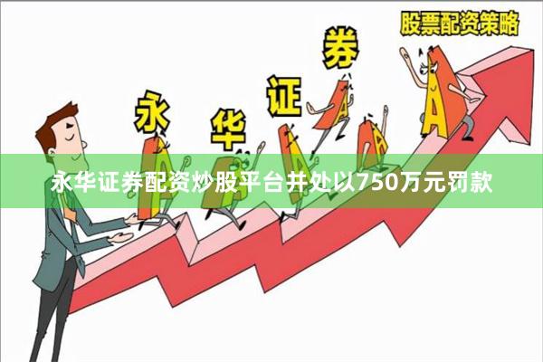 永华证券配资炒股平台并处以750万元罚款