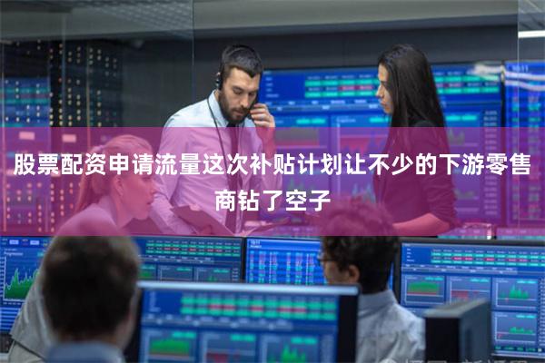 股票配资申请流量这次补贴计划让不少的下游零售商钻了空子
