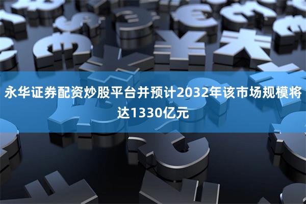 永华证券配资炒股平台并预计2032年该市场规模将达1330亿元