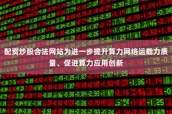 配资炒股合法网站为进一步提升算力网络运载力质量、促进算力应用创新