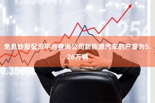 免息炒股配资平台查询公司新能源汽车的产量为5.26万辆