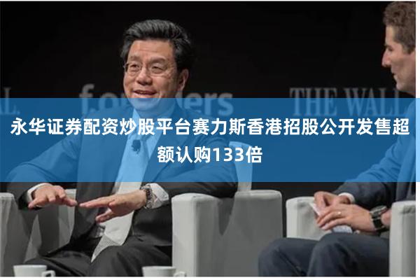 永华证券配资炒股平台赛力斯香港招股公开发售超额认购133倍